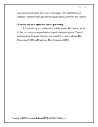 P a g e | 16
Prepared by R.Vijayakumar, B.Tech (CIVIL), CCET, Puducherry
acquisition, and location and extent of coverage. There are three broad
categories of remote sensing platforms: ground based, airborne, and satellite.
11.What are the basic principles of data processing?
It is the activity to convert data in to information. The three activities
in data processing are capturing data (Input), manipulating data (Process)
and outputting the result (Output). It is classified in to two, Manual Data
Processing (MDP) and Electronic Data Processing (EDP).
 