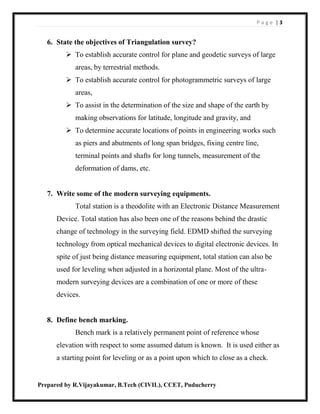 P a g e | 3
Prepared by R.Vijayakumar, B.Tech (CIVIL), CCET, Puducherry
6. State the objectives of Triangulation survey?
 To establish accurate control for plane and geodetic surveys of large
areas, by terrestrial methods.
 To establish accurate control for photogrammetric surveys of large
areas,
 To assist in the determination of the size and shape of the earth by
making observations for latitude, longitude and gravity, and
 To determine accurate locations of points in engineering works such
as piers and abutments of long span bridges, fixing centre line,
terminal points and shafts for long tunnels, measurement of the
deformation of dams, etc.
7. Write some of the modern surveying equipments.
Total station is a theodolite with an Electronic Distance Measurement
Device. Total station has also been one of the reasons behind the drastic
change of technology in the surveying field. EDMD shifted the surveying
technology from optical mechanical devices to digital electronic devices. In
spite of just being distance measuring equipment, total station can also be
used for leveling when adjusted in a horizontal plane. Most of the ultra-
modern surveying devices are a combination of one or more of these
devices.
8. Define bench marking.
Bench mark is a relatively permanent point of reference whose
elevation with respect to some assumed datum is known. It is used either as
a starting point for leveling or as a point upon which to close as a check.
 