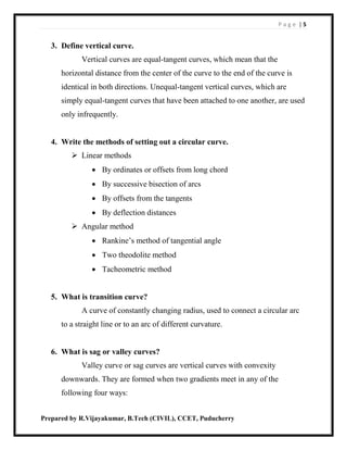 P a g e | 5
Prepared by R.Vijayakumar, B.Tech (CIVIL), CCET, Puducherry
3. Define vertical curve.
Vertical curves are equal-tangent curves, which mean that the
horizontal distance from the center of the curve to the end of the curve is
identical in both directions. Unequal-tangent vertical curves, which are
simply equal-tangent curves that have been attached to one another, are used
only infrequently.
4. Write the methods of setting out a circular curve.
 Linear methods
 By ordinates or offsets from long chord
 By successive bisection of arcs
 By offsets from the tangents
 By deflection distances
 Angular method
 Rankine’s method of tangential angle
 Two theodolite method
 Tacheometric method
5. What is transition curve?
A curve of constantly changing radius, used to connect a circular arc
to a straight line or to an arc of different curvature.
6. What is sag or valley curves?
Valley curve or sag curves are vertical curves with convexity
downwards. They are formed when two gradients meet in any of the
following four ways:
 