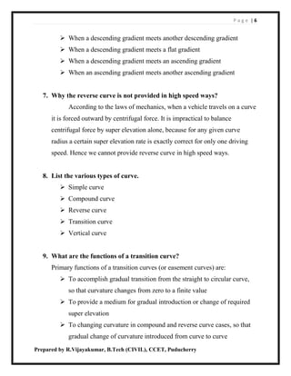 P a g e | 6
Prepared by R.Vijayakumar, B.Tech (CIVIL), CCET, Puducherry
 When a descending gradient meets another descending gradient
 When a descending gradient meets a flat gradient
 When a descending gradient meets an ascending gradient
 When an ascending gradient meets another ascending gradient
7. Why the reverse curve is not provided in high speed ways?
According to the laws of mechanics, when a vehicle travels on a curve
it is forced outward by centrifugal force. It is impractical to balance
centrifugal force by super elevation alone, because for any given curve
radius a certain super elevation rate is exactly correct for only one driving
speed. Hence we cannot provide reverse curve in high speed ways.
8. List the various types of curve.
 Simple curve
 Compound curve
 Reverse curve
 Transition curve
 Vertical curve
9. What are the functions of a transition curve?
Primary functions of a transition curves (or easement curves) are:
 To accomplish gradual transition from the straight to circular curve,
so that curvature changes from zero to a finite value
 To provide a medium for gradual introduction or change of required
super elevation
 To changing curvature in compound and reverse curve cases, so that
gradual change of curvature introduced from curve to curve
 