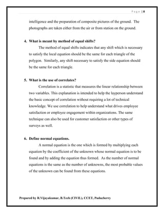 P a g e | 8
Prepared by R.Vijayakumar, B.Tech (CIVIL), CCET, Puducherry
intelligence and the preparation of composite pictures of the ground. The
photographs are taken either from the air or from station on the ground.
4. What is meant by method of equal shifts?
The method of equal shifts indicates that any shift which is necessary
to satisfy the local equation should be the same for each triangle of the
polygon. Similarly, any shift necessary to satisfy the side equation should
be the same for each triangle.
5. What is the use of correlates?
Correlation is a statistic that measures the linear relationship between
two variables. This explanation is intended to help the layperson understand
the basic concept of correlation without requiring a lot of technical
knowledge. We use correlation to help understand what drives employee
satisfaction or employee engagement within organizations. The same
technique can also be used for customer satisfaction or other types of
surveys as well.
6. Define normal equations.
A normal equation is the one which is formed by multiplying each
equation by the coefficient of the unknown whose normal equation is to be
found and by adding the equation thus formed. As the number of normal
equations is the same as the number of unknowns, the most probable values
of the unknown can be found from these equations.
 