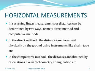 HORIZONTAL MEASUREMENTS
 In surveying linear measurements or distances can be
determined by two ways namely direct method and
computative methods.
 In the direct method , the distances are measured
physically on the ground using instruments like chain, tape
etc.
 In the computative method , the distances are obtained by
calculations like in tacheometry, triangulation etc.
26 March 2020 10VISHNU VIJAYAN BMCE
 