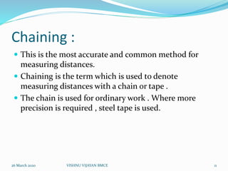 Chaining :
 This is the most accurate and common method for
measuring distances.
 Chaining is the term which is used to denote
measuring distances with a chain or tape .
 The chain is used for ordinary work . Where more
precision is required , steel tape is used.
26 March 2020 11VISHNU VIJAYAN BMCE
 