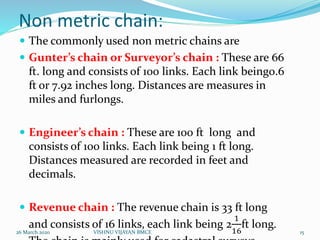 Non metric chain:
 The commonly used non metric chains are
 Gunter’s chain or Surveyor’s chain : These are 66
ft. long and consists of 100 links. Each link being0.6
ft or 7.92 inches long. Distances are measures in
miles and furlongs.
 Engineer’s chain : These are 100 ft long and
consists of 100 links. Each link being 1 ft long.
Distances measured are recorded in feet and
decimals.
 Revenue chain : The revenue chain is 33 ft long
and consists of 16 links, each link being 2
1
16
ft long.
26 March 2020 15VISHNU VIJAYAN BMCE
 
