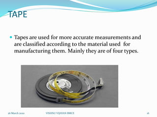 TAPE
 Tapes are used for more accurate measurements and
are classified according to the material used for
manufacturing them. Mainly they are of four types.
26 March 2020 16VISHNU VIJAYAN BMCE
 