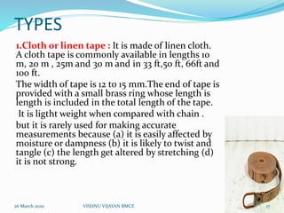 TYPES
1.Cloth or linen tape : It is made of linen cloth.
A cloth tape is commonly available in lengths 10
m, 20 m , 25m and 30 m and in 33 ft,50 ft, 66ft and
100 ft.
The width of tape is 12 to 15 mm.The end of tape is
provided with a small brass ring whose length is
length is included in the total length of the tape.
It is ligtht weight when compared with chain .
but it is rarely used for making accurate
measurements because (a) it is easily affected by
moisture or dampness (b) it is likely to twist and
tangle (c) the length get altered by stretching (d)
it is not strong.
26 March 2020 17VISHNU VIJAYAN BMCE
 