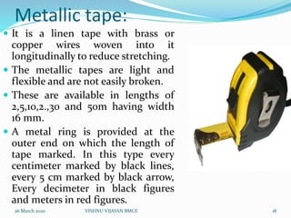 Metallic tape:
 It is a linen tape with brass or
copper wires woven into it
longitudinally to reduce stretching.
 The metallic tapes are light and
flexible and are not easily broken.
 These are available in lengths of
2,5,10,2.,30 and 50m having width
16 mm.
 A metal ring is provided at the
outer end on which the length of
tape marked. In this type every
centimeter marked by black lines,
every 5 cm marked by black arrow,
Every decimeter in black figures
and meters in red figures.
26 March 2020 18VISHNU VIJAYAN BMCE
 