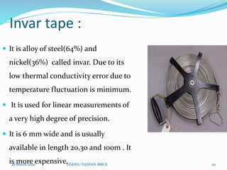 Invar tape :
 It is alloy of steel(64%) and
nickel(36%) called invar. Due to its
low thermal conductivity error due to
temperature fluctuation is minimum.
 It is used for linear measurements of
a very high degree of precision.
 It is 6 mm wide and is usually
available in length 20,30 and 100m . It
is more expensive.26 March 2020 20VISHNU VIJAYAN BMCE
 