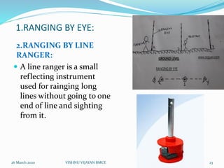 1.RANGING BY EYE:
2.RANGING BY LINE
RANGER:
 A line ranger is a small
reflecting instrument
used for rainging long
lines without going to one
end of line and sighting
from it.
26 March 2020 23VISHNU VIJAYAN BMCE
 
