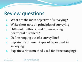 Review questions
1. What are the main objective of surveying?
2. Write short note on principles of surveying
3. Different methods used for measuring
horizontal distances?
4. Define ranging out of a survey line?
5. Explain the different types of tapes used in
surveying
6. Explain various method used for direct ranging?
26 March 2020 25VISHNU VIJAYAN BMCE
 