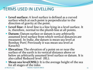 TERMS USED IN LEVELLING
 Level surface: A level surface is defined as a curved
surface which at each point is perpendicular to the
direction of gravity at the point.
 Level line: A level line is a line lying in a level surface. It
is, therefore, normal to the plumb line at all points.
 Datum: Datum surface or datum is any arbitrarily
assumed level surface from which vertical distances are
measured. In India ,the datum is mean sea level at
Bombay Port( Previously it was mean sea level at
Karachi)
 Elevation: The elevation of a point on or near the
surface of the earth is its vertical distance above or
below an arbitrarily assumed level surface or datum. It is
also called Reduced level (RL).
 Mean sea level(MSL): It is the average height of the sea
for all stages of the tides
26 March 2020 29VISHNU VIJAYAN BMCE
 