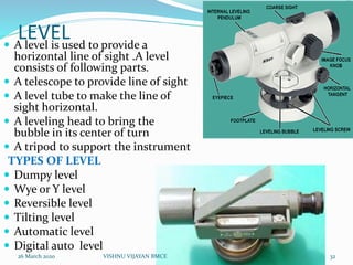 LEVEL A level is used to provide a
horizontal line of sight .A level
consists of following parts.
 A telescope to provide line of sight
 A level tube to make the line of
sight horizontal.
 A leveling head to bring the
bubble in its center of turn
 A tripod to support the instrument
TYPES OF LEVEL
 Dumpy level
 Wye or Y level
 Reversible level
 Tilting level
 Automatic level
 Digital auto level
26 March 2020 32VISHNU VIJAYAN BMCE
 