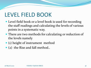 LEVEL FIELD BOOK
 Level field book or a level book is used for recording
the staff readings and calculating the levels of various
points in a systematic way.
 There are two methods for calculating or reduction of
the levels namely
 (1) height of instrument method
 (2) the Rise and fall method..
26 March 2020 36VISHNU VIJAYAN BMCE
 