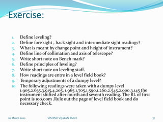 Exercise:
1. Define leveling?
2. Define fore sight , back sight and intermediate sight readings?
3. What is meant by change point and height of instrument?
4. Define line of collimation and axis of telescope?
5. Write short note on Bench mark?
6. Define principles of leveling?
7. Write short note on leveling staff.
8. How readings are entre in a level field book?
9. Temporary adjustments of a dumpy level?
10. The following readings were taken with a dumpy level
1.905,2.635,3.915,4.205, 1.965,1.705,1.590,1.260,2.545,2.000,3.145 the
instrument shifted after fourth and seventh reading. The RL of first
point is 100.00m .Rule out the page of level field book and do
necessary check.
26 March 2020 37VISHNU VIJAYAN BMCE
 