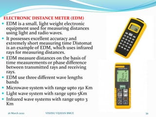 ELECTRONIC DISTANCE METER (EDM)
 EDM is a small, light weight electronic
equipment used for measuring distances
using light and radio waves.
 It possesses excellent accuracy and
extremely short measuring time Distomat
is an example of EDM, which uses infrared
rays for measuring distances.
 EDM measure distances on the basis of
time measurements or phase difference
between transmitted rays and receiving
rays.
 EDM use three different wave lengths
bands
 Microwave system with range upto 150 Km
 Light wave system with range upto 5Km
 Infrared wave systems with range upto 3
Km
26 March 2020 39VISHNU VIJAYAN BMCE
 