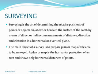 SURVEYING
 Surveying is the art of determining the relative positions of
points or objects on, above or beneath the surface of the earth by
means of direct or indirect measurements of distance, direction
and elevation in a horizontal or a vertical plane.
 The main object of a survey is to prepare plan or map of the area
to be surveyed. A plan or map is the horizontal projection of an
area and shows only horizontal distances of points.
26 March 2020 4VISHNU VIJAYAN BMCE
 