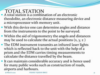 TOTAL STATION
 A total station is a combination of an electronic
theodolite, an electronic distance measuring device and
a microprocessor with memory unit.
 With this device one can determine angles and distance
from the instruments to the point to be surveyed.
 Within the aid of trigonometry the angels and distances
may be used to calculate the actual positions (x, y, z )
 The EDM instrument transmits an infrared laser lights
which is reflected back to the unit with the help of a
prism and the EDM carries timing measurements to
calculate the distance travelled by the beam.
 It can maintain considerable accuracy and is hence used
for many public works such as construction of roads,
airports and harbours.
26 March 2020 41VISHNU VIJAYAN BMCE
 