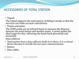 ACCESSORIES OF TOTAL STATION
 Tripod:
The tripod supports the total station, holding it steady so that the
surveyor can make accurate calculations.
 Prisms and poles:
The EDM sends out an infrared beam to measure the distance
between the total station and another point. A prism makes the
ideal target for this, reflecting the beam back powerfully and
accurately.
Data collector
 Total station have a data collector built in to them. It is a critical
device because it records the surveyor's measurements.
 Battery
 Data cables
26 March 2020 42VISHNU VIJAYAN BMCE
 