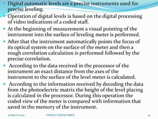  Digital automatic levels are a precise instruments used for
precise leveling.
 Operation of digital levels is based on the digital processing
of video indications of a coded staff.
 At the beginning of measurement a visual pointing of the
instrument into the surface of leveling meter is performed.
 After that the instrument automatically points the focus of
its optical system on the surface of the meter and then a
rough correlation calculation is performed followed by the
precise correlation.
 According to the data received in the processor of the
instrument an exact distance from the axes of the
instrument to the surface of the level meter is calculated.
 According to the information received by decoding the data
from the photoelectric matrix the height of the level placing
is calculated in the processor. During this operation the
coded view of the meter is compared with information that
saved in the memory of the instrument.
26 March 2020 45VISHNU VIJAYAN BMCE
 