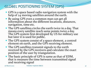 GLOBEL POSITIONING SYSTEM (GPS)
 GPS is a space based radio navigation system with the
help of 24 moving satellites around the earth.
 By using GPS even a common man can get all
information about the different locations, distances,
navigation, time etc.
 The GPS satellites circles the earth twice in a day. That
means every satellite reach same points twice a day.
The GPS system first developed by US for military use
but later it is used for public.
 The GPS system consist of a space element, a control
element on earth, and the GPS receiving element.
 The GPS satellites transmit signals to the earth
received by the GPS receivers and calculate the exact
position of the user by triangulation.
 The basic principle of GPS is same as that of EDM,
that is measure the time between transmitted signal
and receiving signal
26 March 2020 47VISHNU VIJAYAN BMCE
 