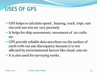 USES OF GPS
 GPS helps to calculate speed , bearing, track, trips, sun
rise and sun sets etc very precisely
 It helps for ship movements, movement of air crafts
etc
 GPS provide reliable data anywhere on the surface of
earth with out any discrepancy because it is not
affected by environmental factors like cloud, rain etc
 It is also used for surveying works.
26 March 2020 48VISHNU VIJAYAN BMCE
 