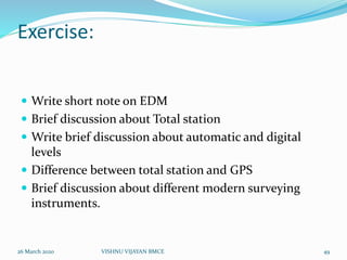 Exercise:
 Write short note on EDM
 Brief discussion about Total station
 Write brief discussion about automatic and digital
levels
 Difference between total station and GPS
 Brief discussion about different modern surveying
instruments.
26 March 2020 49VISHNU VIJAYAN BMCE
 