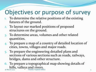 Objectives or purpose of survey
1. To determine the relative positions of the existing
futures of the ground.
2. To layout our marked positions of proposed
structures on the ground.
3. To determine areas, volumes and other related
quantities.
4. To prepare a map of a country of detailed location of
cities, towns, villages and major roads.
5. To prepare the engineering detailed plans and
sections of various sections such as roads, railways,
bridges, dams and other structure.
6. To prepare a topographical map showing details of
hills, valleys and rivers.
26 March 2020 5VISHNU VIJAYAN BMCE
 