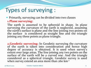 Types of surveying :
 Primarily, surveying can be divided into two classes
1.Plane surveying:
The earth is assumed to be spheroid in shape. In plane
surveying the curvature of the earth is neglected, assuming
the earth’s surface is plane and the line joining two points on
the surface is considered as straight line and the triangle
joining any three points as plane triangle.
2.Geodetic surveying: In Geodetic surveying the curvature
of the earth is taken into consideration and hence high
degree of accuracy is obtained. It is used when survey’s
extent over large areas. The line joining any two points on the
surface of the earth will be a curved one. And the triangle
considered as a spherical triangle. Geodetic survey is used
when survey extend an area more than 260 km 2
26 March 2020 6VISHNU VIJAYAN BMCE
 