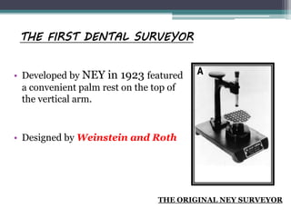THE FIRST DENTAL SURVEYOR
• Developed by NEY in 1923 featured
a convenient palm rest on the top of
the vertical arm.
• Designed by Weinstein and Roth
THE ORIGINAL NEY SURVEYOR
 