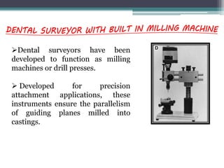 Dental surveyors have been
developed to function as milling
machines or drill presses.
 Developed for precision
attachment applications, these
instruments ensure the parallelism
of guiding planes milled into
castings.
 