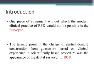 Introduction
• One piece of equipment without which the modern
clinical practice of RPD would not be possible is the
Surveyor.
• The turning point in the change of partial denture
construction from guesswork based on clinical
experience to scientifically based procedure was the
appearance of the dental surveyor in 1918.
 