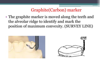 • The graphite marker is moved along the teeth and
the alveolar ridge to identify and mark the
position of maximum convexity. (SURVEY LINE)
Graphite(Carbon) marker
 