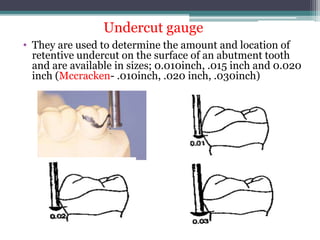 • They are used to determine the amount and location of
retentive undercut on the surface of an abutment tooth
and are available in sizes; 0.010inch, .015 inch and 0.020
inch (Mccracken- .010inch, .020 inch, .030inch)
Undercut gauge
 