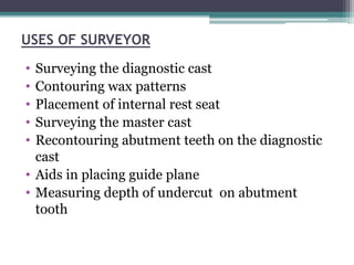 USES OF SURVEYOR
• Surveying the diagnostic cast
• Contouring wax patterns
• Placement of internal rest seat
• Surveying the master cast
• Recontouring abutment teeth on the diagnostic
cast
• Aids in placing guide plane
• Measuring depth of undercut on abutment
tooth
 