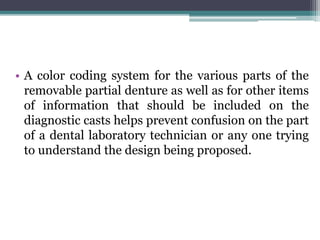 • A color coding system for the various parts of the
removable partial denture as well as for other items
of information that should be included on the
diagnostic casts helps prevent confusion on the part
of a dental laboratory technician or any one trying
to understand the design being proposed.
 