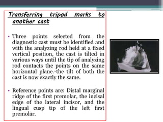 Transferring tripod marks to
another cast
• Three points selected from the
diagnostic cast must be identified and
with the analyzing rod held at a fixed
vertical position, the cast is tilted in
various ways until the tip of analyzing
rod contacts the points on the same
horizontal plane.-the tilt of both the
cast is now exactly the same.
• Reference points are: Distal marginal
ridge of the first premolar, the incisal
edge of the lateral incisor, and the
lingual cusp tip of the left first
premolar.
 