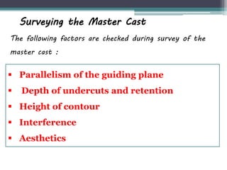 Surveying the Master Cast
The following factors are checked during survey of the
master cast :
 Parallelism of the guiding plane
 Depth of undercuts and retention
 Height of contour
 Interference
 Aesthetics
 