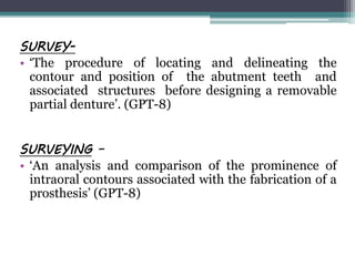 SURVEY-
• ‘The procedure of locating and delineating the
contour and position of the abutment teeth and
associated structures before designing a removable
partial denture’. (GPT-8)
SURVEYING –
• ‘An analysis and comparison of the prominence of
intraoral contours associated with the fabrication of a
prosthesis’ (GPT-8)
 
