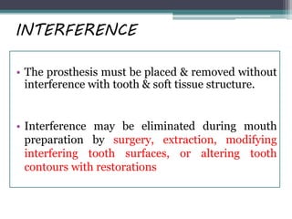 INTERFERENCE
• The prosthesis must be placed & removed without
interference with tooth & soft tissue structure.
• Interference may be eliminated during mouth
preparation by surgery, extraction, modifying
interfering tooth surfaces, or altering tooth
contours with restorations
 
