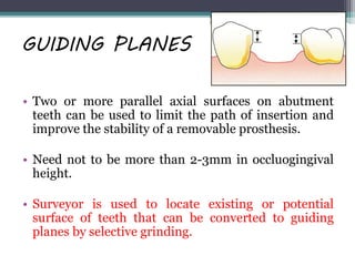 GUIDING PLANES
• Two or more parallel axial surfaces on abutment
teeth can be used to limit the path of insertion and
improve the stability of a removable prosthesis.
• Need not to be more than 2-3mm in occluogingival
height.
• Surveyor is used to locate existing or potential
surface of teeth that can be converted to guiding
planes by selective grinding.
 