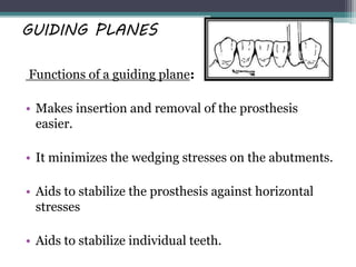 GUIDING PLANES
Functions of a guiding plane:
• Makes insertion and removal of the prosthesis
easier.
• It minimizes the wedging stresses on the abutments.
• Aids to stabilize the prosthesis against horizontal
stresses
• Aids to stabilize individual teeth.
 
