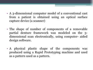• A 3-dimensional computer model of a conventional cast
from a patient is obtained using an optical surface
capture device (a scanner)
• The shape of number of components of a removable
partial denture framework was modeled on the 3-
dimensional scan electronically, using computer- aided
design software.
• A physical plastic shape of the components was
produced using a Rapid Prototyping machine and used
as a pattern used as a pattern.
 