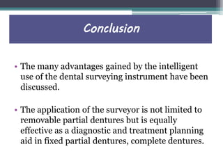 Conclusion
• The many advantages gained by the intelligent
use of the dental surveying instrument have been
discussed.
• The application of the surveyor is not limited to
removable partial dentures but is equally
effective as a diagnostic and treatment planning
aid in fixed partial dentures, complete dentures.
 