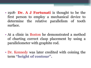 • 1918- Dr. A J Fortunati is thought to be the
first person to employ a mechanical device to
determine the relative parallelism of tooth
surface.
• At a clinic in Boston he demonstrated a method
of charting correct clasp placement by using a
parallelometer with graphite rod.
• Dr. Kennedy was later credited with coining the
term “height of contour”.
 