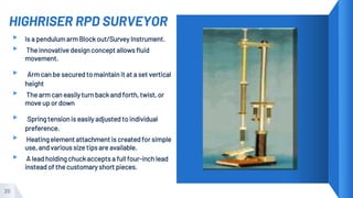 HIGHRISER RPD SURVEYOR
20
▸ Is a pendulum arm Block out/Survey Instrument.
▸ The innovative design concept allows fluid
movement.
▸ Arm can be secured to maintain it at a set vertical
height
▸ The arm can easily turn back and forth, twist, or
move up or down
▸ Spring tension is easily adjusted to individual
preference.
▸ Heating element attachment is created for simple
use, and various size tips are available.
▸ A lead holding chuck accepts a full four-inch lead
instead of the customary short pieces.
 