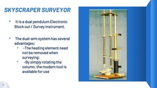 SKYSCRAPER SURVEYOR
▸ It is a dual pendulum Electronic
Block out / Survey Instrument.
▸ The dual-arm system has several
advantages;
▹ -The heating element need
not be removed when
surveying;
▹ -By simply rotating the
column, the modern tool is
available for use
21
 
