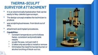 THERMA-SCULPT
SURVEYOR ATTACHMENT
▸ It is an electronically heated arbor that can be
easily to Ney-Jelenko type surveyor.
▸ The design concept enables the technician to
produce
▸ wax sculpting businesses: from block out of
RPD,
▸ attachment and implant procedures.
▸ Capabilities:
▹ Constant temperature control allows
faster, consistent and predictable
results
▹ sculpt the wax, not just melt it
▹ It takes only seconds to install or remove
▹ Eliminates the need for bunsen burner or
alcohol torching of block-out too
22
 