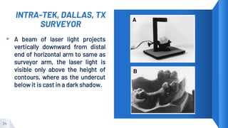 INTRA-TEK, DALLAS, TX
SURVEYOR
▸ A beam of laser light projects
vertically downward from distal
end of horizontal arm to same as
surveyor arm, the laser light is
visible only above the height of
contours, where as the undercut
below it is cast in a dark shadow.
24
 