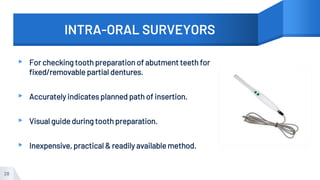 INTRA-ORAL SURVEYORS
▸ For checking tooth preparation of abutment teeth for
fixed/removable partial dentures.
▸ Accurately indicates planned path of insertion.
▸ Visual guide during tooth preparation.
▸ Inexpensive, practical & readily available method.
28
 