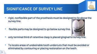 SIGNIFICANCE OF SURVEY LINE
▸ rigid, nonflexible part of the prosthesis must be designed to lie above the
survey line.
▸ flexible parts may be designed to go below survey line.
▸ only terminal third of retentive clasp is placed gingival to survey line.
▸ To locate areas of undesirable tooth undercuts that must be avoided or
eliminated by contouring or placing restoration on the teeth.
36
 